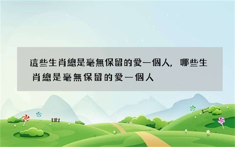這些生肖總是毫無保留的愛一個人,哪些生肖總是毫無保留的愛一個人