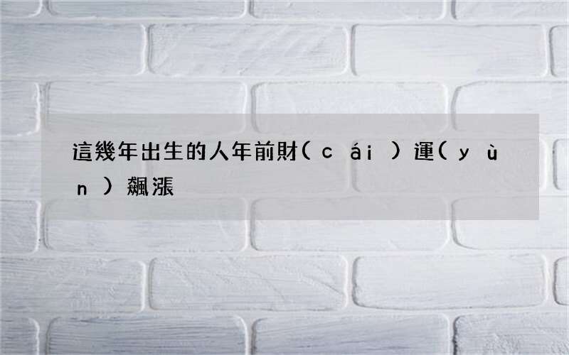這幾年出生的人年前財(cái)運(yùn)飆漲