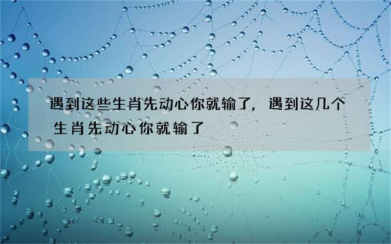 遇到这些生肖先动心你就输了,遇到这几个生肖先动心你就输了