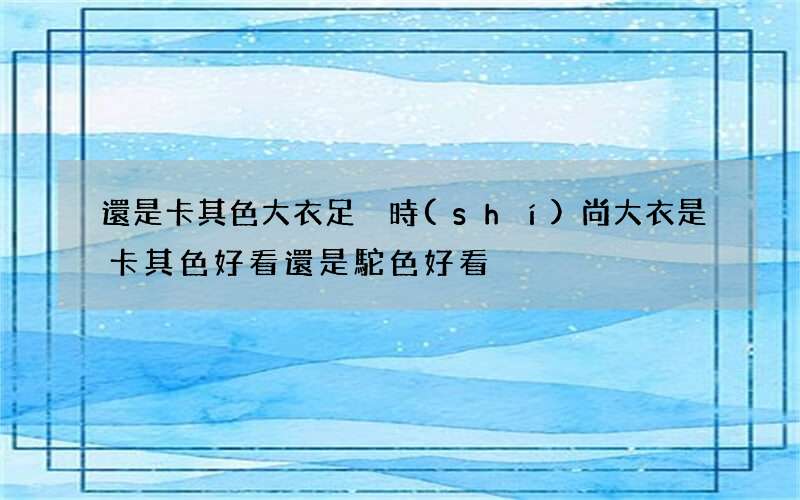 還是卡其色大衣足夠時(shí)尚 大衣是卡其色好看還是駝色好看