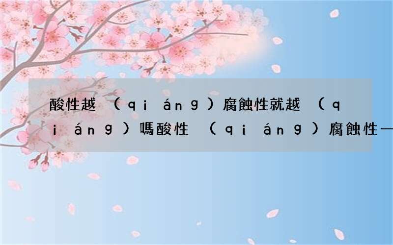 酸性越強(qiáng)腐蝕性就越強(qiáng)嗎 酸性強(qiáng)腐蝕性一定強(qiáng)嗎