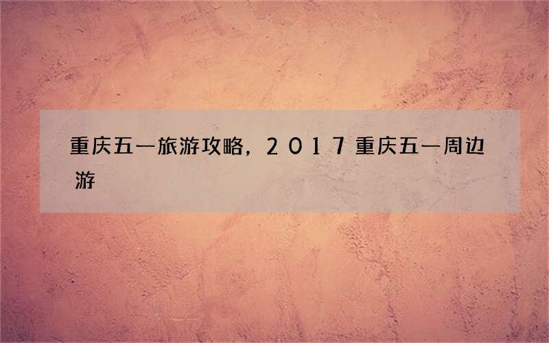 重庆五一旅游攻略，2017重庆五一周边游