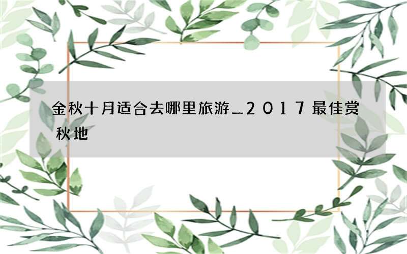 金秋十月适合去哪里旅游＿2017最佳赏秋地
