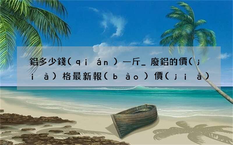鋁多少錢(qián)一斤_廢鋁的價(jià)格最新報(bào)價(jià)