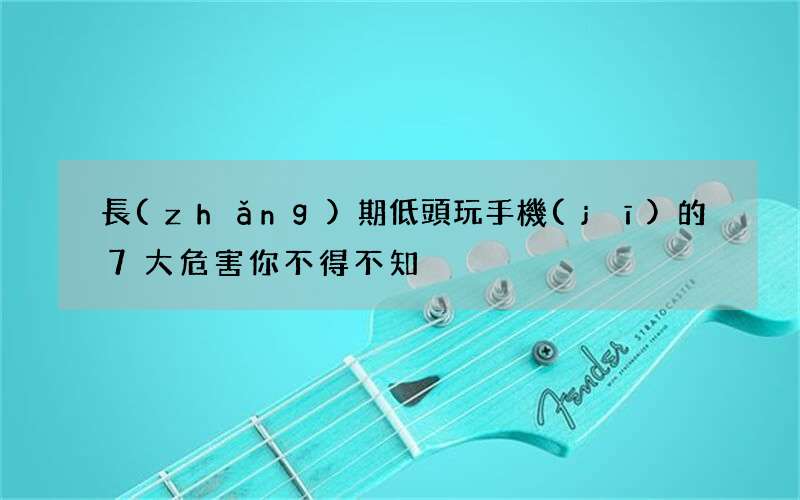 長(zhǎng)期低頭玩手機(jī)的7大危害你不得不知