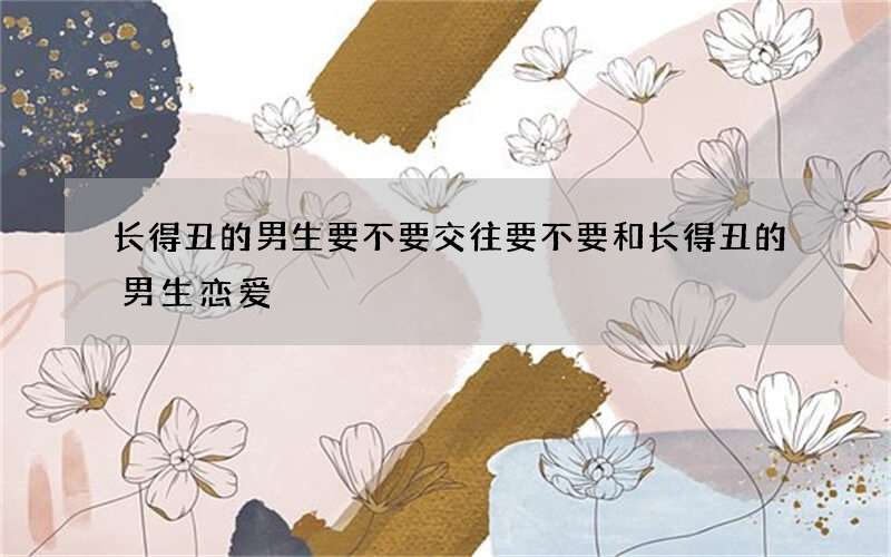 长得丑的男生要不要交往 要不要和长得丑的男生恋爱