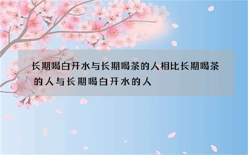 长期喝白开水与长期喝茶的人相比 长期喝茶的人与长期喝白开水的人