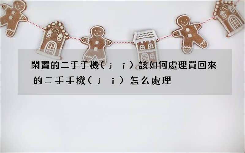 閑置的二手手機(jī)該如何處理 買回來的二手手機(jī)怎么處理