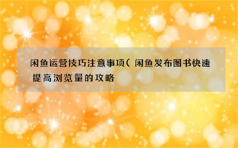 闲鱼发布图书快速提高浏览量的攻略 闲鱼运营技巧注意事项