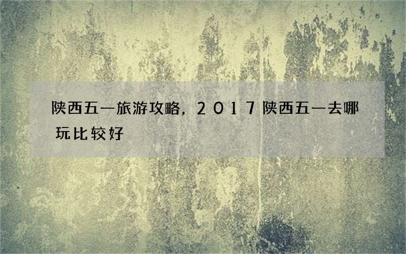 陕西五一旅游攻略，2017陕西五一去哪玩比较好