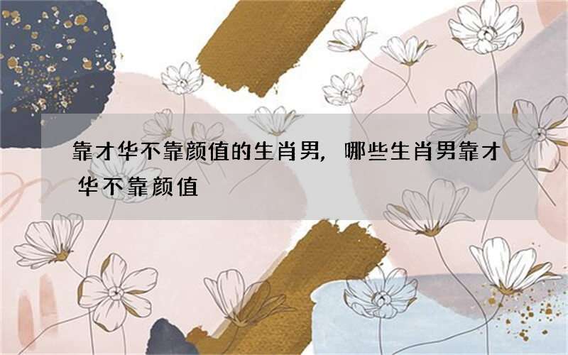 靠才华不靠颜值的生肖男,哪些生肖男靠才华不靠颜值