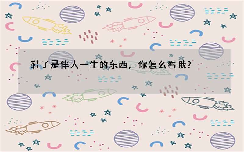 鞋子是伴人一生的东西，你怎么看哦？
