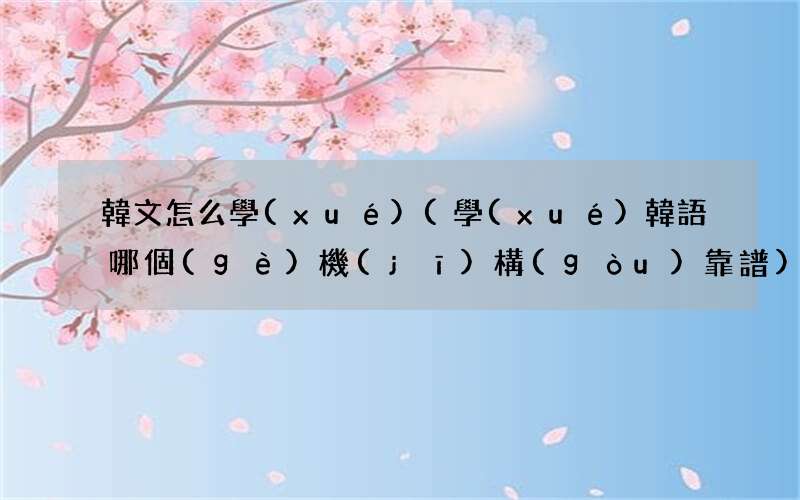學(xué)韓語哪個(gè)機(jī)構(gòu)靠譜 韓文怎么學(xué)