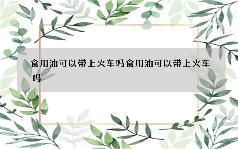 食用油可以带上火车吗 食用油可以带上火车吗?限量多少?