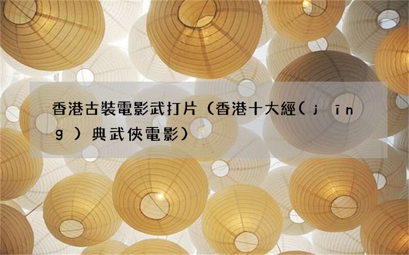 香港十大經(jīng)典武俠電影 香港古裝電影武打片