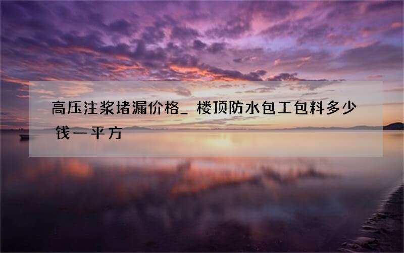 高压注浆堵漏价格_楼顶防水包工包料多少钱一平方