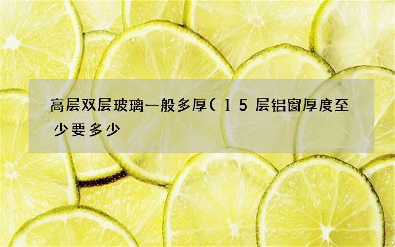 15层铝窗厚度至少要多少 高层双层玻璃一般多厚