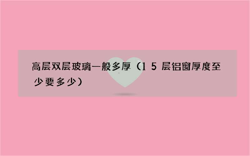 15层铝窗厚度至少要多少 高层双层玻璃一般多厚