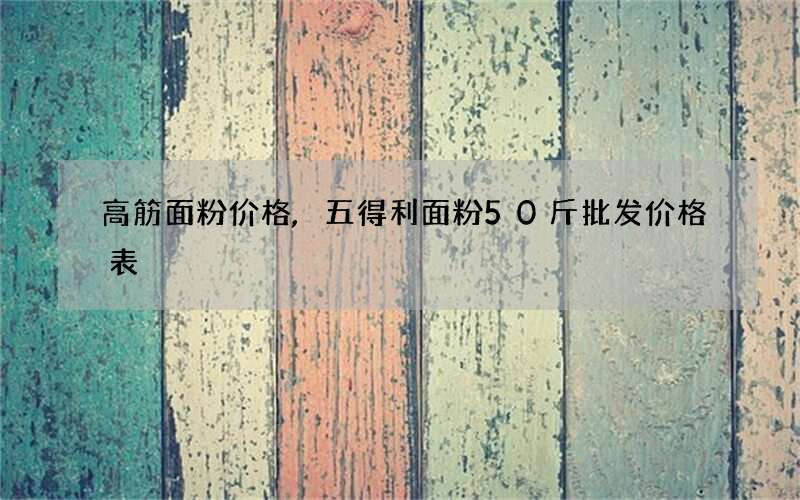 高筋面粉价格,五得利面粉50斤批发价格表