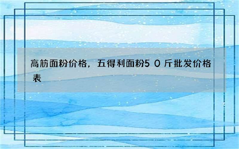 高筋面粉价格，五得利面粉50斤批发价格表