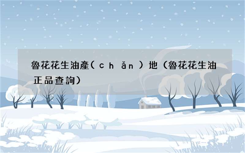 魯花花生油正品查詢 魯花花生油產(chǎn)地