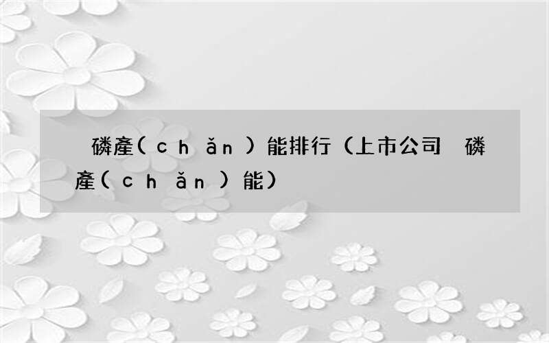 上市公司黃磷產(chǎn)能 黃磷產(chǎn)能排行