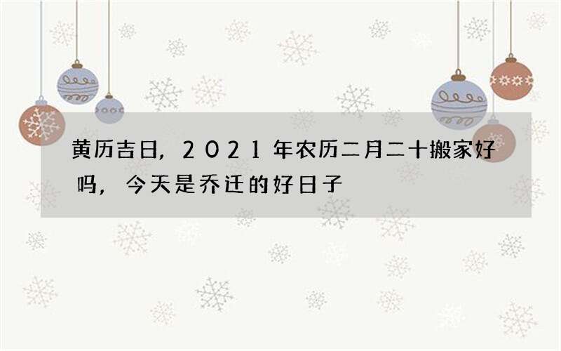 黄历吉日,2021年农历二月二十搬家好吗,今天是乔迁的好日子