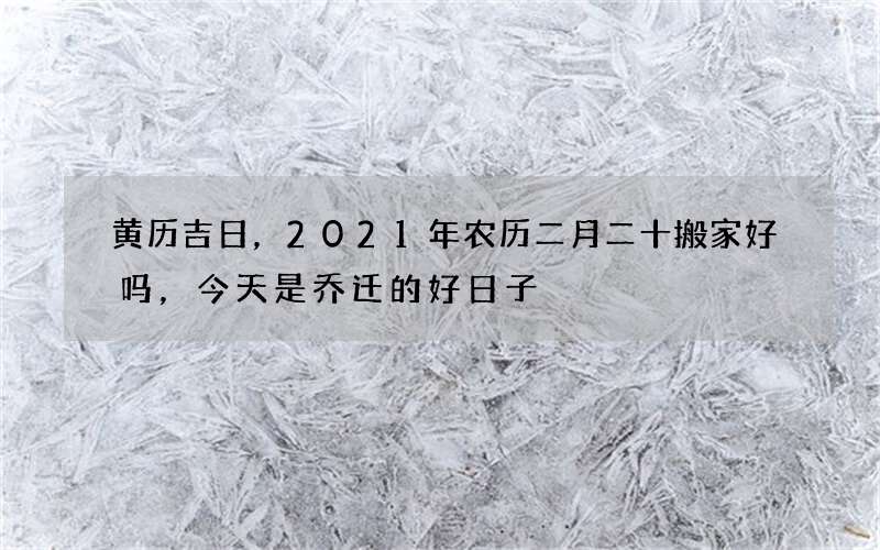 黄历吉日，2021年农历二月二十搬家好吗，今天是乔迁的好日子