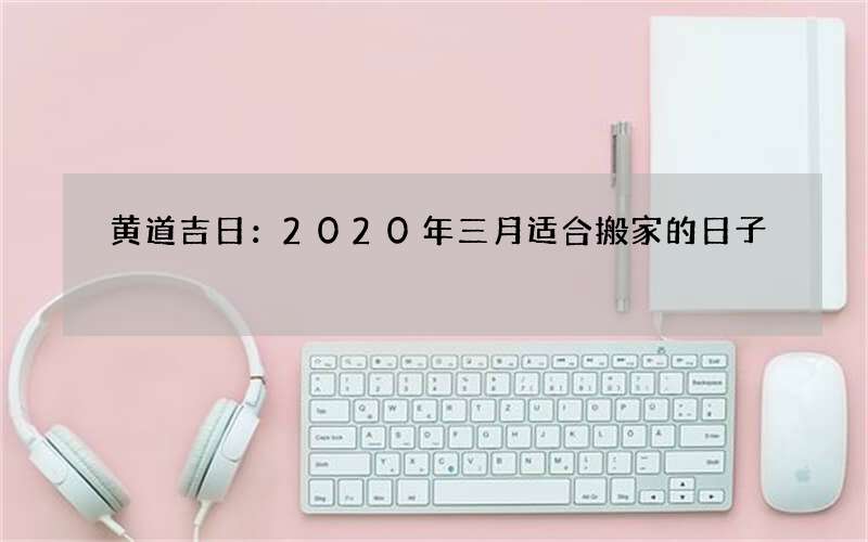 黄道吉日：2020年三月适合搬家的日子
