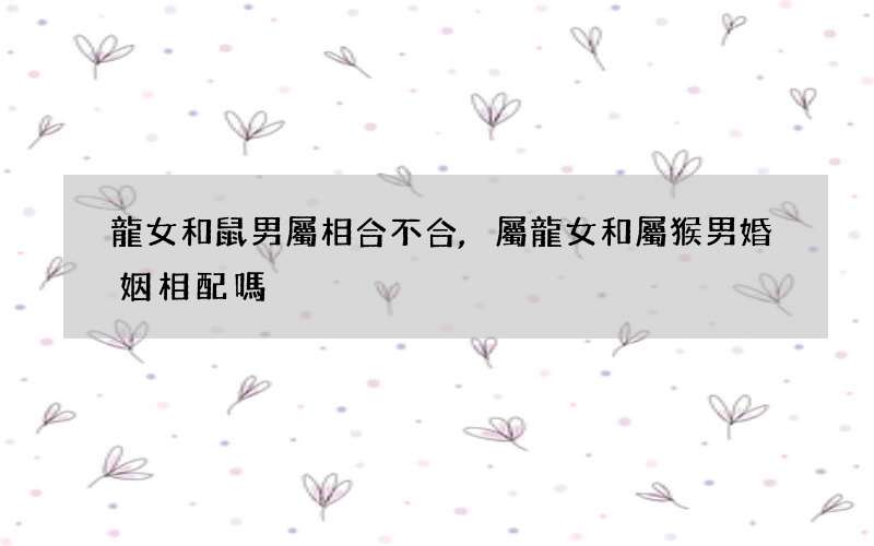 龍女和鼠男屬相合不合,屬龍女和屬猴男婚姻相配嗎
