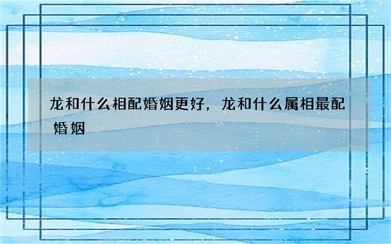 龙和什么相配婚姻更好，龙和什么属相最配婚姻