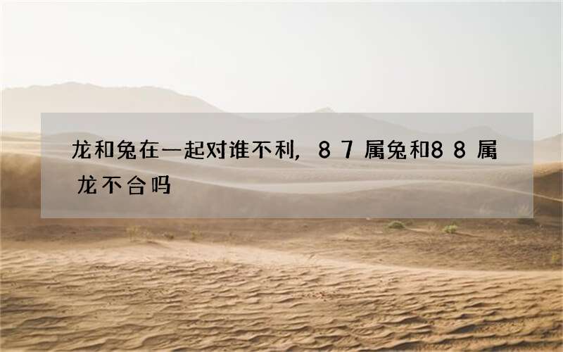 龙和兔在一起对谁不利,87属兔和88属龙不合吗