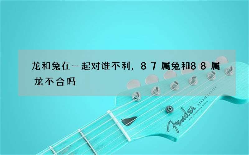 龙和兔在一起对谁不利，87属兔和88属龙不合吗