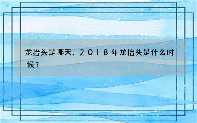 龙抬头是哪天，2018年龙抬头是什么时候？